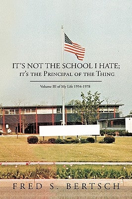 It's Not the School I Hate; It's the Principal of the Thing: Volume III of My Life 1954-1978 by Bertsch, Fred S.