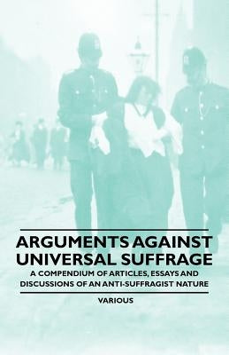 Arguments Against Universal Suffrage - A Compendium of Articles, Essays and Discussions of an Anti-Suffragist Nature by Various