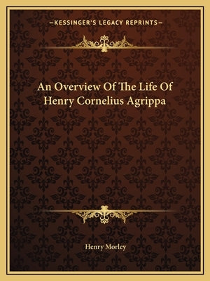 An Overview Of The Life Of Henry Cornelius Agrippa by Morley, Henry