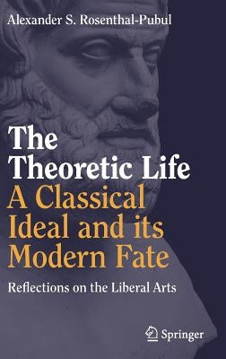 The Theoretic Life - A Classical Ideal and Its Modern Fate: Reflections on the Liberal Arts by Rosenthal-Pubul, Alexander S.