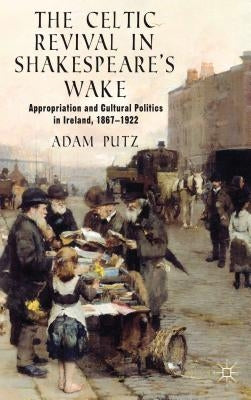 The Celtic Revival in Shakespeare's Wake: Appropriation and Cultural Politics in Ireland, 1867-1922 by Putz, A.