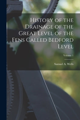 History of the Drainage of the Great Level of the Fens Called Bedford Level; Volume 1 by Wells, Samuel A.