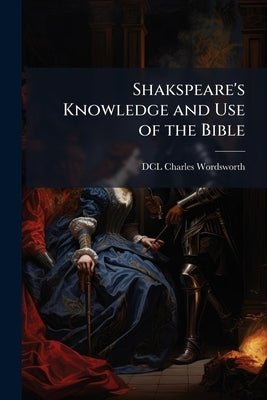 Shakspeare's Knowledge and Use of the Bible by Charles Wordsworth, DCL