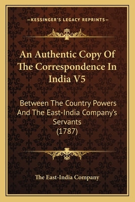 An Authentic Copy Of The Correspondence In India V5: Between The Country Powers And The East-India Company's Servants (1787) by The East-India Company