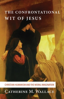 The Confrontational Wit of Jesus: Christian Humanism and the Moral Imagination by Wallace, Catherine M.