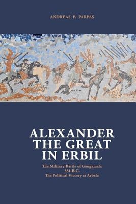 Alexander The Great in Erbil: The Military Battle at Gaugamel -331 B.C.- The political Victory at Arbela by Parpas, Andreas P.