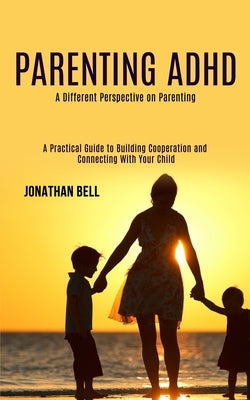 Parenting Adhd: A Different Perspective on Parenting (A Practical Guide to Building Cooperation and Connecting With Your Child) by Bell, Jonathan