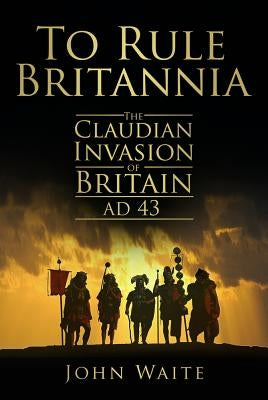 To Rule Britannia: The Claudian Invasion of Britain, AD 43 by Waite, John