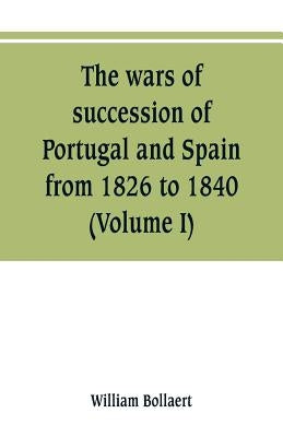 The wars of succession of Portugal and Spain, from 1826 to 1840: with résumé of the political history of Portugal and Spain to the present time (Volum by Bollaert, William