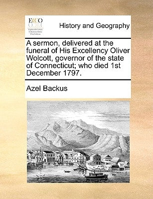 A Sermon, Delivered at the Funeral of His Excellency Oliver Wolcott, Governor of the State of Connecticut; Who Died 1st December 1797. by Backus, Azel