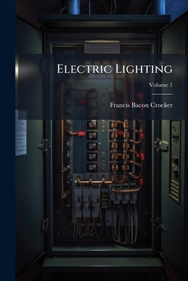 Electric Lighting: A Practical Exposition of the Art, for the Use of Engineers, Students, and Others Interested in the Installation Or Operation of El by Crocker, Francis Bacon