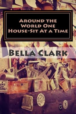 Around the World One House-Sit At a Time: A Veteran International House-Sitter Shares Her Tips on How To House-Sit Your Way To a Fabulous Life of Trav by Clark, Bella