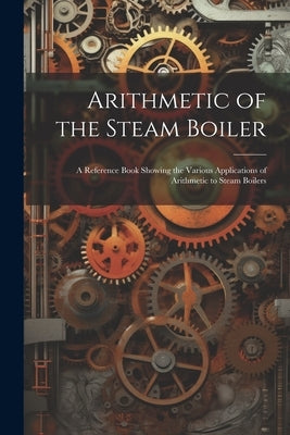 Arithmetic of the Steam Boiler: A Reference Book Showing the Various Applications of Arithmetic to Steam Boilers by Anonymous