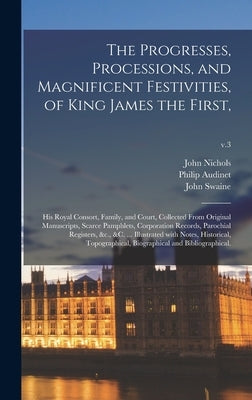 The Progresses, Processions, and Magnificent Festivities, of King James the First,: His Royal Consort, Family, and Court, Collected From Original Manu by Nichols, John 1745-1826