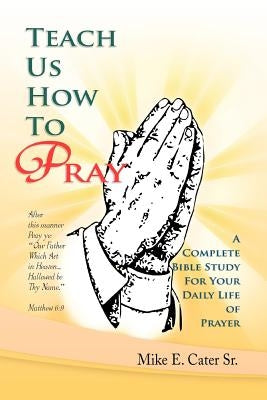 Teach Us How to Pray: A Complete Bible Study for Your Daily Life of Prayer by Cater, Mike E., Sr.