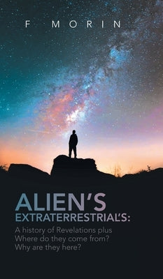 Alien's Extraterrestrial's: A History of Revelations plus Where do they come from? And Why are they here? by Morin, F.