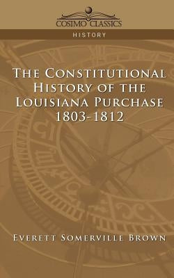 The Constitutional History of the Louisiana Purchase: 1803-1812 by Brown, Everett Somerville