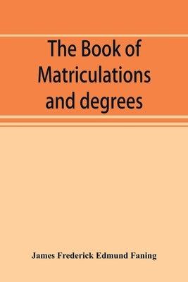 The book of matriculations and degrees: a catalogue of those who have been matriculated or admitted to any degree in the University of Cambridge from by Frederick Edmund Faning, James