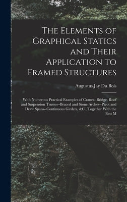 The Elements of Graphical Statics and Their Application to Framed Structures: With Numerous Practical Examples of Cranes--Bridge, Roof and Suspension by Bois, Augustus Jay Du