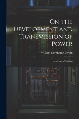 On the Development and Transmission of Power: From Central Stations by Unwin, William Cawthorne
