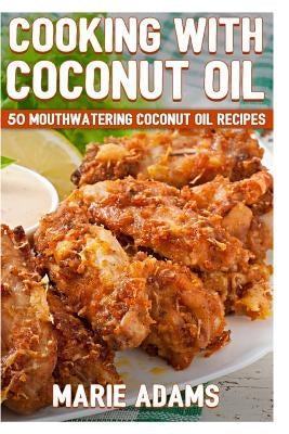 Cooking with Coconut Oil: 50 Mouthwatering Coconut Oil Recipes by Adams, Marie