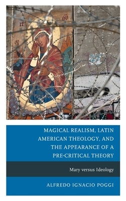 Magical Realism, Latin American Theology, and the Appearance of a Pre-Critical Theory: Mary versus Ideology by Poggi, Alfredo Ignacio