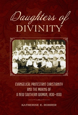 Daughters of Divinity: Evangelical Protestant Christianity and the Making of a New Southern Woman, 1830-1930 by Rohrer, Katherine E.
