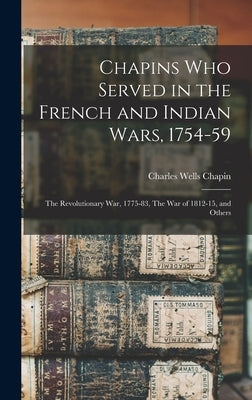 Chapins who Served in the French and Indian Wars, 1754-59: The Revolutionary War, 1775-83, The War of 1812-15, and Others by Chapin, Charles Wells 1820-