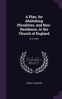 A Plan, for Abolishing Pluralities, and Non-Residence, in the Church of England: In a Letter by Townsend, George
