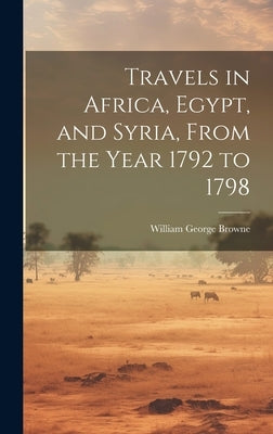 Travels in Africa, Egypt, and Syria, From the Year 1792 to 1798 by Browne, William George