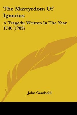 The Martyrdom Of Ignatius: A Tragedy, Written In The Year 1740 (1782) by Gambold, John