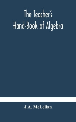 The Teacher'S Hand-Book Of Algebra; Containing Methods, Solutions And Exercises by J a McLellan