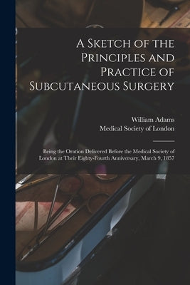 A Sketch of the Principles and Practice of Subcutaneous Surgery: Being the Oration Delivered Before the Medical Society of London at Their Eighty-four by Adams, William 1820-1900