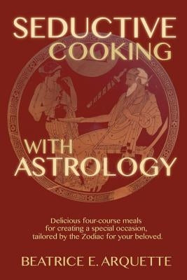 Seductive Cooking with Astrology: Delicious four-course meals for creating a special occasion, tailored by the Zodiac for your beloved. by Arquette, Beatrice E.
