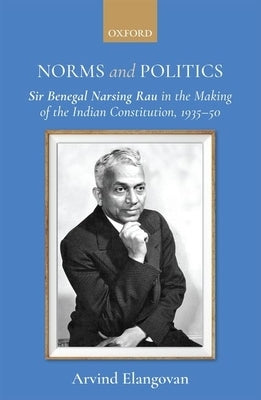 Norms and Politics: Sir Benegal Narsing Rau in the Making of the Indian Constitution, 1935-50 by Elangovan, Arvind