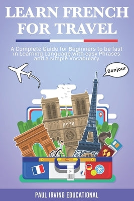 Learn French for Travel: A complete guide for beginners to be fast in learning language with easy phrases and a simple vocabulary. by Irving Educational, Paul