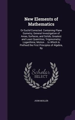New Elements of Mathematics: Or Euclid Corrected. Containing Plane Gometry; General Investigation of Areas, Surfaces, and Solids; Greatest and Leas by Muller, John