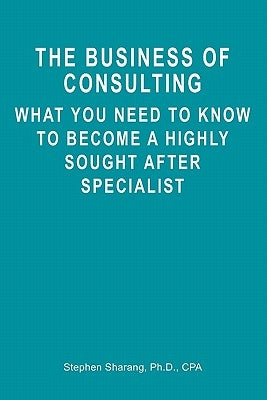 The Business of Consulting: What You Need to Know to Become a Highly Sought After Specialist by Sharang, Stephen