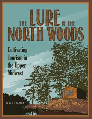 The Lure of the North Woods: Cultivating Tourism in the Upper Midwest by Shapiro, Aaron