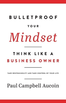 Bulletproof Your Mindset. Think Like a Business Owner.: Take Responsibility and Take Control of Your Life. by Aucoin, Paul