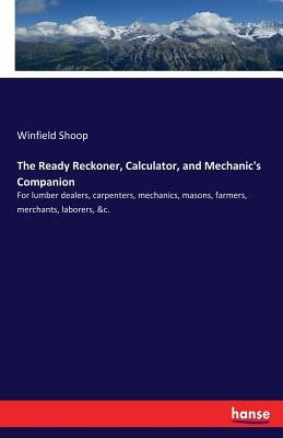 The Ready Reckoner, Calculator, and Mechanic's Companion: For lumber dealers, carpenters, mechanics, masons, farmers, merchants, laborers, &c. by Shoop, Winfield