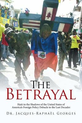 The Betrayal: Haiti in the Shadows of the United States of America's Foreign Policy Debacle in the Last Decades by Georges, Jacques-Raphaël