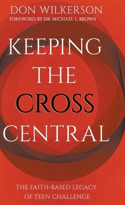 Keeping the Cross Central: The Faith-Based Legacy of Teen Challenge by Wilkerson, Don
