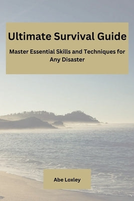 Ultimate Survival Guide: Master Essential Skills and Techniques for Any Disaster by Loxley, Abe