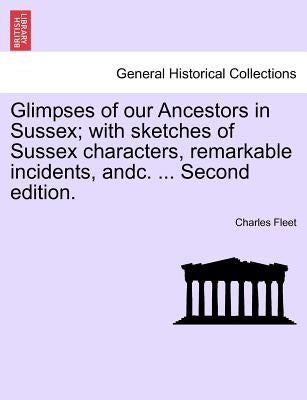 Glimpses of Our Ancestors in Sussex; With Sketches of Sussex Characters, Remarkable Incidents, Andc. ... Second Edition. by Fleet, Charles