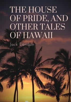 The House of Pride, and Other Tales of Hawaii: by Jack London by London, Jack