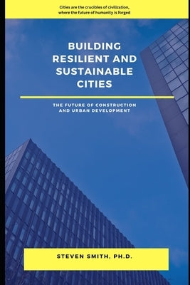 Building Resilient and Sustainable Cities: The Future of Construction and Urban Development by Smith, Steven