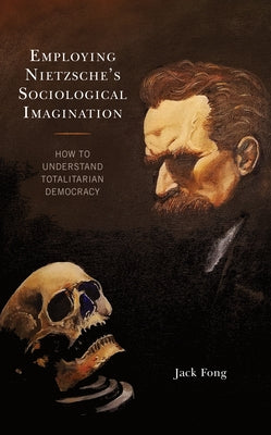 Employing Nietzsche's Sociological Imagination: How to Understand Totalitarian Democracy by Fong, Jack