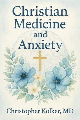 Christian Medicine and Anxiety: The Etiology and Treatment of Anxiety for All Who Proclaim Jesus Christ as Their Savior by , Christopher Kolker