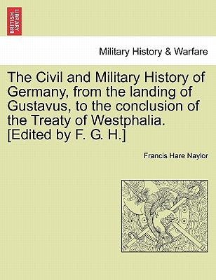 The Civil and Military History of Germany, from the landing of Gustavus, to the conclusion of the Treaty of Westphalia. [Edited by F. G. H.] by Naylor, Francis Hare